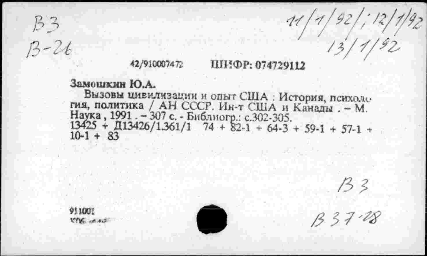 ﻿42/910007472 ШИФР: О74729Ш
Замошкин Ю.А.
Вызовы цивилизации и опыт США . История, психоле гая, политика / АН СССР. Ин-т США и Канады . - М. Наука , 1991. - 307 с. - Библиогр.: с.302-305.
+ Д13426/1361/1 74 + 82-1 + 64-3 + 59-1 + 57-1 + 10*1 + 83